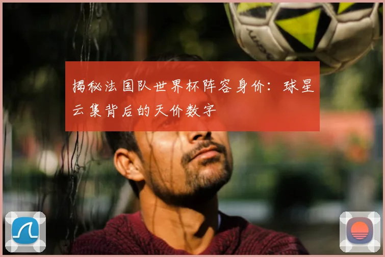 揭秘法国队世界杯阵容身价：球星云集背后的天价数字