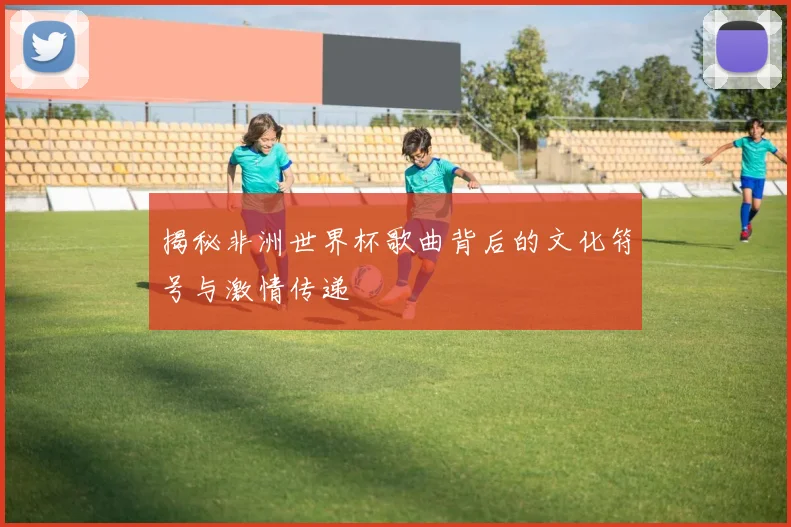 揭秘非洲世界杯歌曲背后的文化符号与激情传递