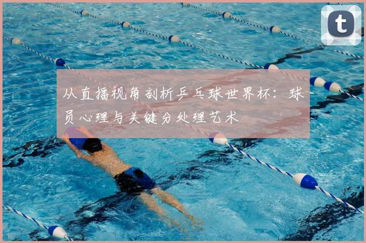 从直播视角剖析乒乓球世界杯：球员心理与关键分处理艺术