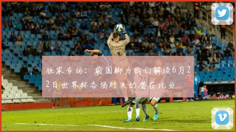 独家专访：前国脚为我们解读6月22日世界杯各场对决的潜在比分