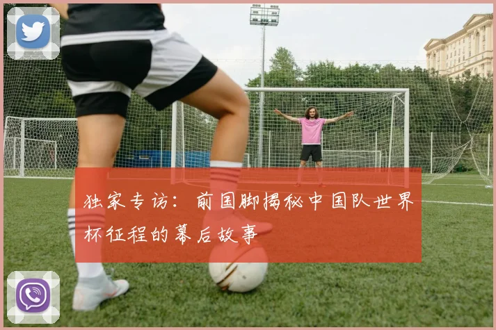 独家专访：前国脚揭秘中国队世界杯征程的幕后故事