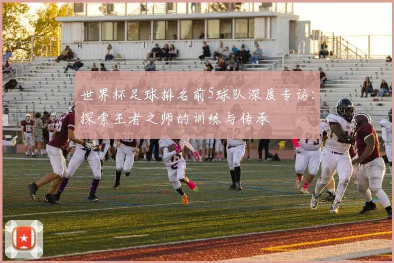 世界杯足球排名前5球队深度专访：探索王者之师的训练与传承