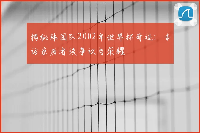 揭秘韩国队2002年世界杯奇迹：专访亲历者谈争议与荣耀