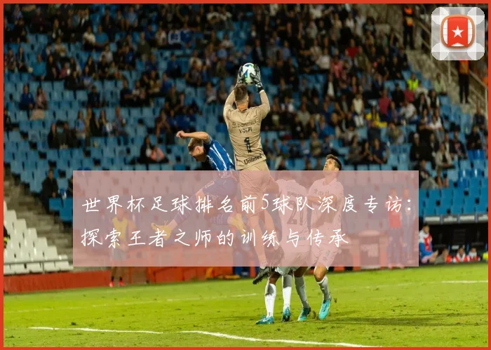 世界杯足球排名前5球队深度专访：探索王者之师的训练与传承