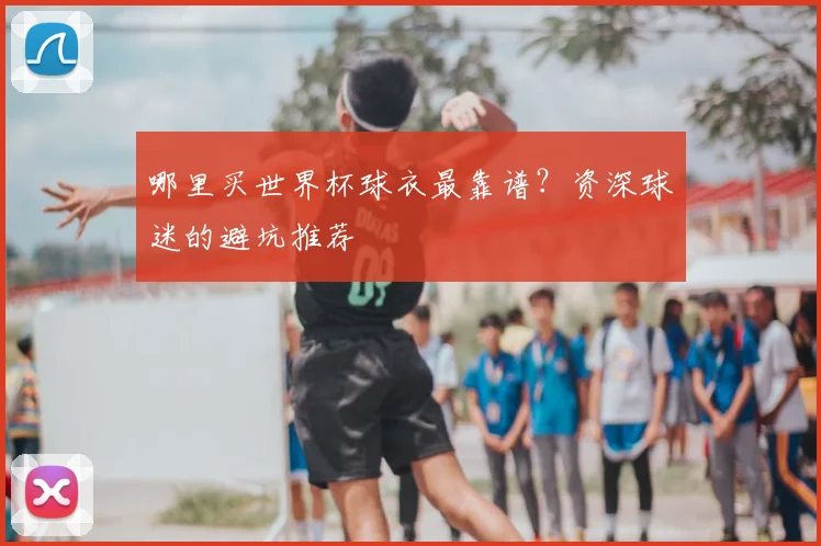 哪里买世界杯球衣最靠谱？资深球迷的避坑推荐