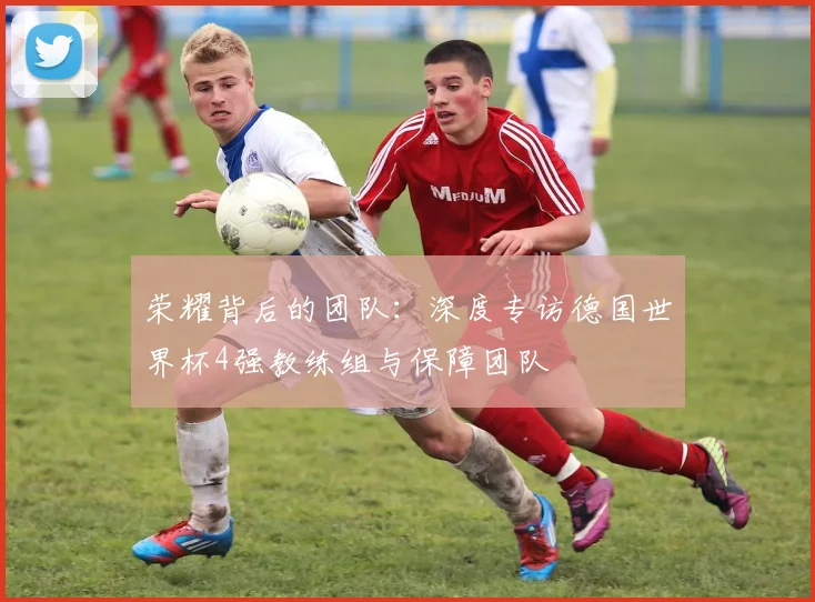 荣耀背后的团队:深度专访德国世界杯4强教练组与保障团队