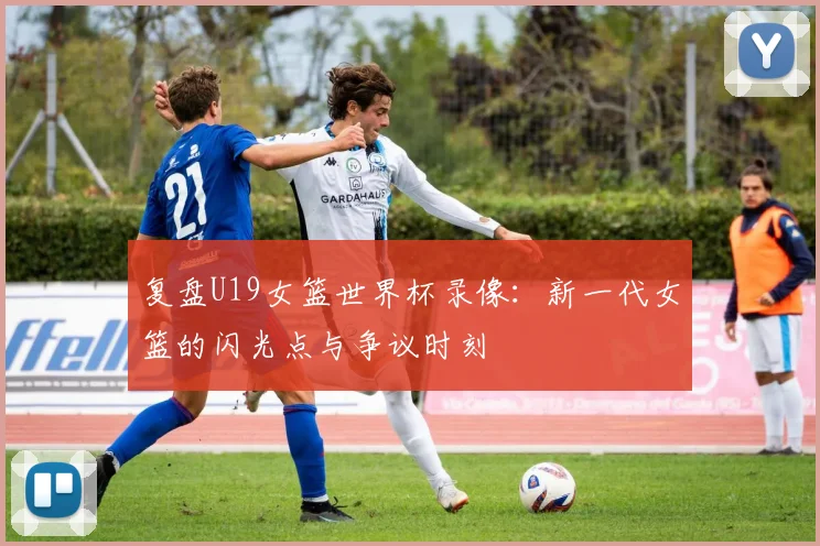 复盘U19女篮世界杯录像：新一代女篮的闪光点与争议时刻