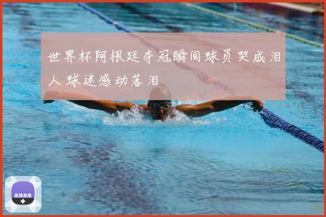 世界杯阿根廷夺冠瞬间球员哭成泪人 球迷感动落泪