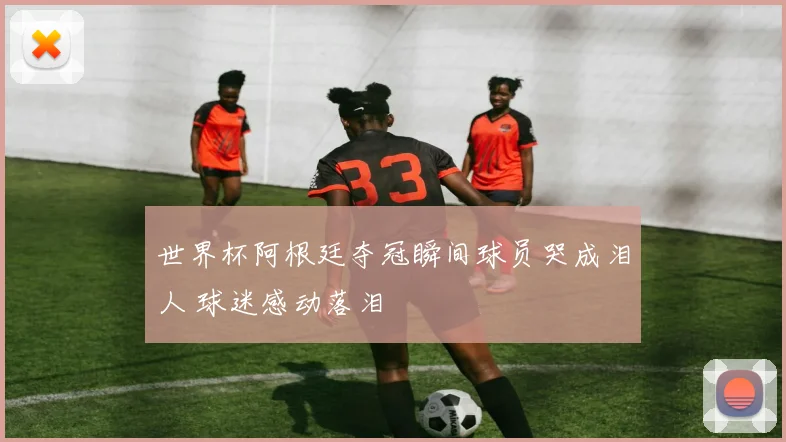 世界杯阿根廷夺冠瞬间球员哭成泪人 球迷感动落泪