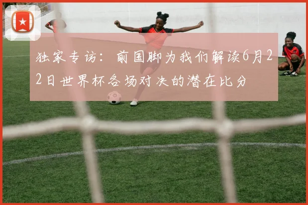 独家专访：前国脚为我们解读6月22日世界杯各场对决的潜在比分