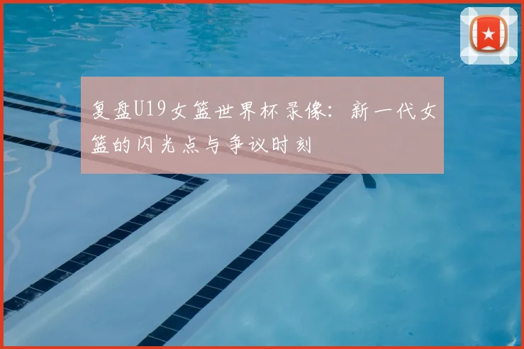 复盘U19女篮世界杯录像：新一代女篮的闪光点与争议时刻
