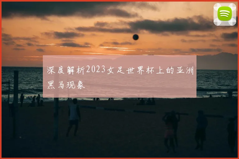 深度解析2023女足世界杯上的亚洲黑马现象