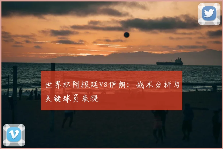 世界杯阿根廷vs伊朗：战术分析与关键球员表现