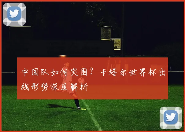 中国队如何突围?卡塔尔世界杯出线形势深度解析