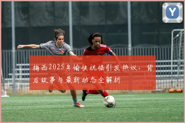梅西2025年愉快祝福引发热议，背后故事与最新动态全解析