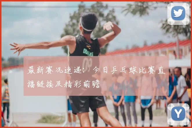最新赛况速递：今日乒乓球比赛直播链接及精彩前瞻