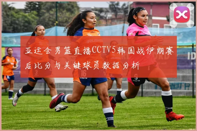 亚运会男篮直播CCTV5韩国战伊朗赛后比分与关键球员数据分析