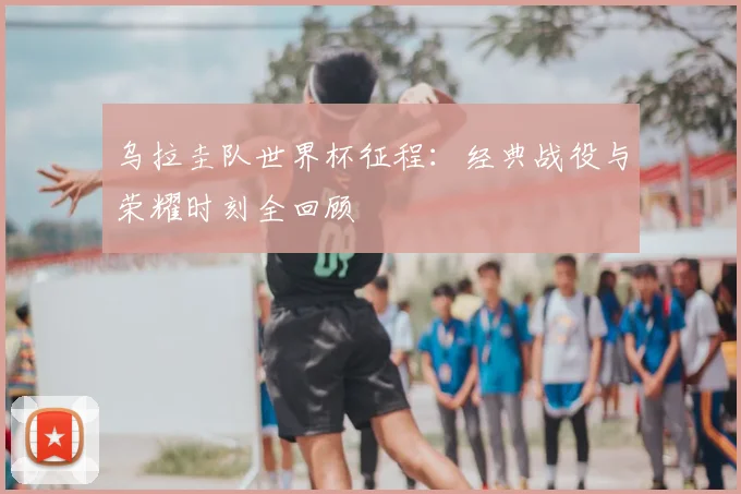 乌拉圭队世界杯征程：经典战役与荣耀时刻全回顾