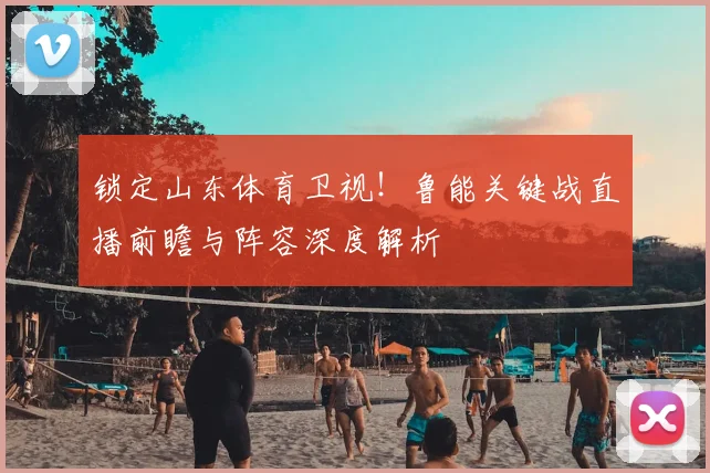 锁定山东体育卫视！鲁能关键战直播前瞻与阵容深度解析