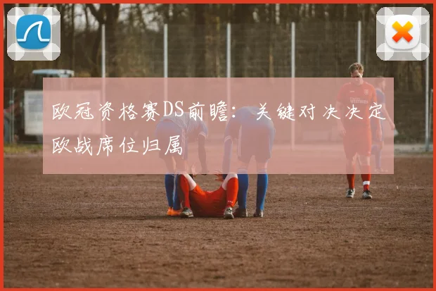 欧冠资格赛DS前瞻:关键对决决定欧战席位归属