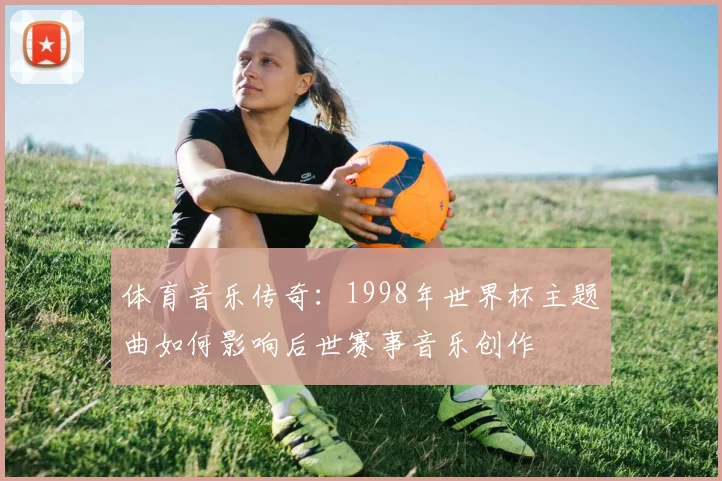 体育音乐传奇：1998年世界杯主题曲如何影响后世赛事音乐创作