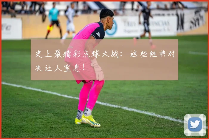 史上最精彩点球大战：这些经典对决让人窒息！