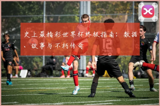 史上最精彩世界杯终极指南：数据、故事与不朽传奇