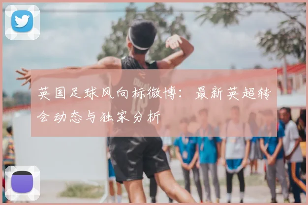 英国足球风向标微博：最新英超转会动态与独家分析