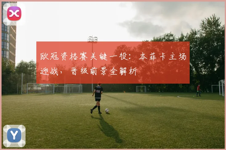 欧冠资格赛关键一役:本菲卡主场迎战,晋级前景全解析