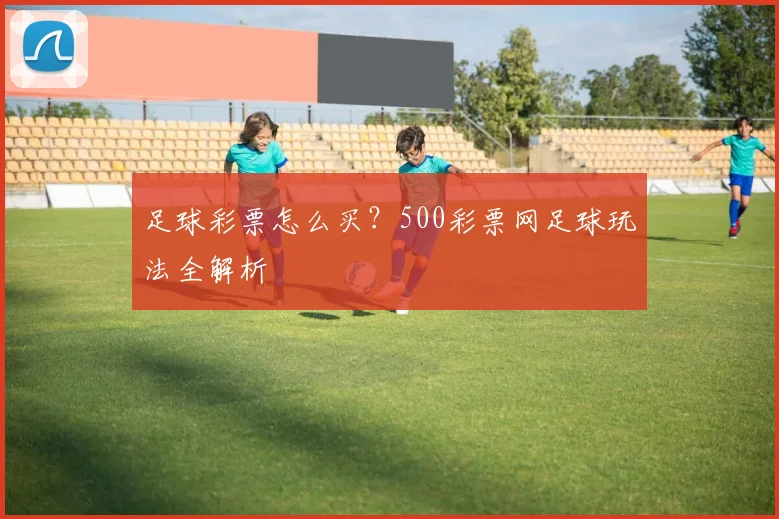 足球彩票怎么买？500彩票网足球玩法全解析