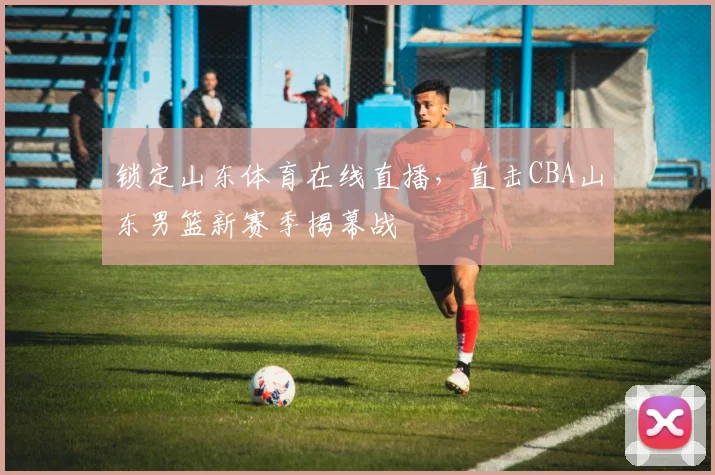 锁定山东体育在线直播，直击CBA山东男篮新赛季揭幕战